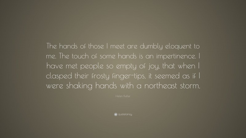 Helen Keller Quote: “The hands of those I meet are dumbly eloquent to me. The touch of some hands is an impertinence. I have met people so empty of joy, that when I clasped their frosty finger-tips, it seemed as if I were shaking hands with a northeast storm.”