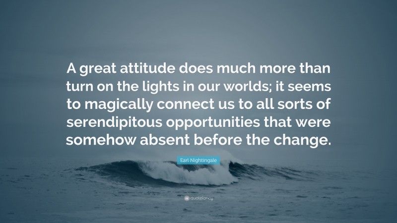 Earl Nightingale Quote: “A great attitude does much more than turn on the lights in our worlds; it seems to magically connect us to all sorts of serendipitous opportunities that were somehow absent before the change.”