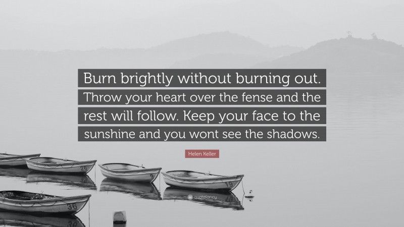 Helen Keller Quote: “Burn brightly without burning out. Throw your heart over the fense and the rest will follow. Keep your face to the sunshine and you wont see the shadows.”