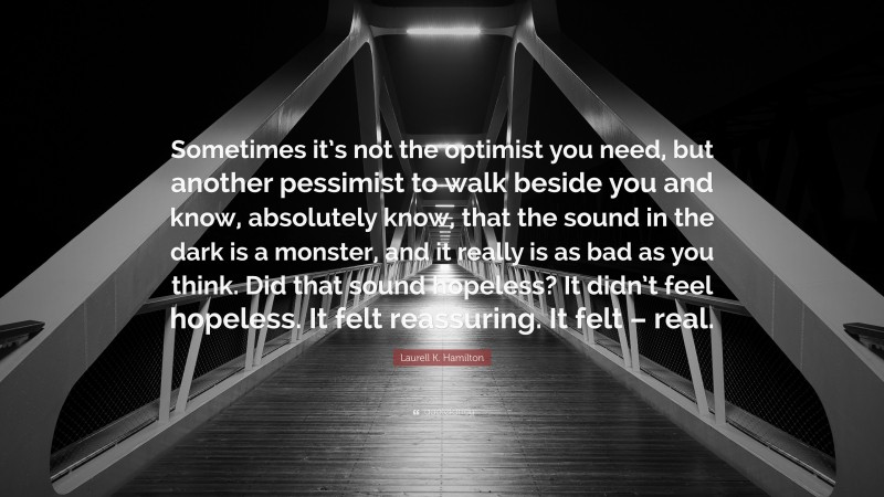 Laurell K. Hamilton Quote: “Sometimes it’s not the optimist you need, but another pessimist to walk beside you and know, absolutely know, that the sound in the dark is a monster, and it really is as bad as you think. Did that sound hopeless? It didn’t feel hopeless. It felt reassuring. It felt – real.”