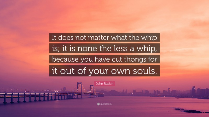 John Ruskin Quote: “It does not matter what the whip is; it is none the less a whip, because you have cut thongs for it out of your own souls.”