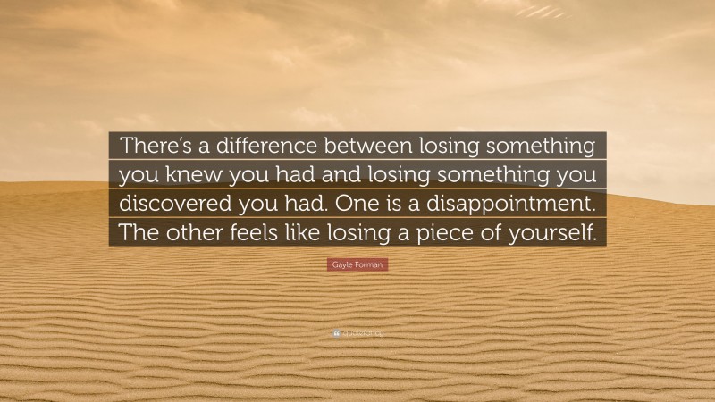 Gayle Forman Quote: “There’s a difference between losing something you knew you had and losing something you discovered you had. One is a disappointment. The other feels like losing a piece of yourself.”