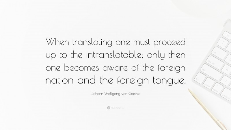 Johann Wolfgang von Goethe Quote: “When translating one must proceed up to the intranslatable; only then one becomes aware of the foreign nation and the foreign tongue.”