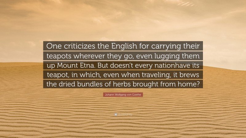 Johann Wolfgang von Goethe Quote: “One criticizes the English for carrying their teapots wherever they go, even lugging them up Mount Etna. But doesn’t every nationhave its teapot, in which, even when traveling, it brews the dried bundles of herbs brought from home?”
