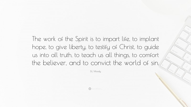 D.L. Moody Quote: “The work of the Spirit is to impart life, to implant hope, to give liberty, to testify of Christ, to guide us into all truth, to teach us all things, to comfort the believer, and to convict the world of sin.”