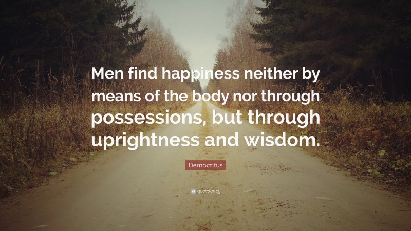 Democritus Quote: “Men find happiness neither by means of the body nor through possessions, but through uprightness and wisdom.”