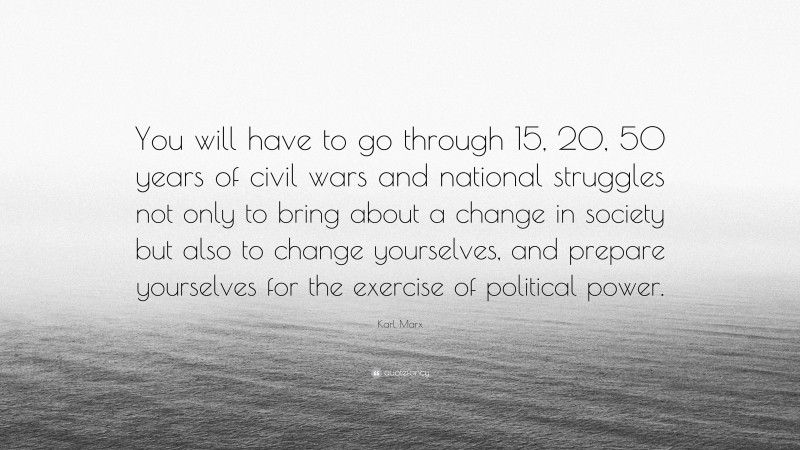 Karl Marx Quote: “You will have to go through 15, 20, 50 years of civil wars and national struggles not only to bring about a change in society but also to change yourselves, and prepare yourselves for the exercise of political power.”