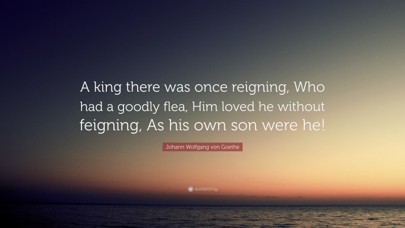 Johann Wolfgang von Goethe Quote: “A king there was once reigning, Who had a goodly flea, Him loved he without feigning, As his own son were he!”