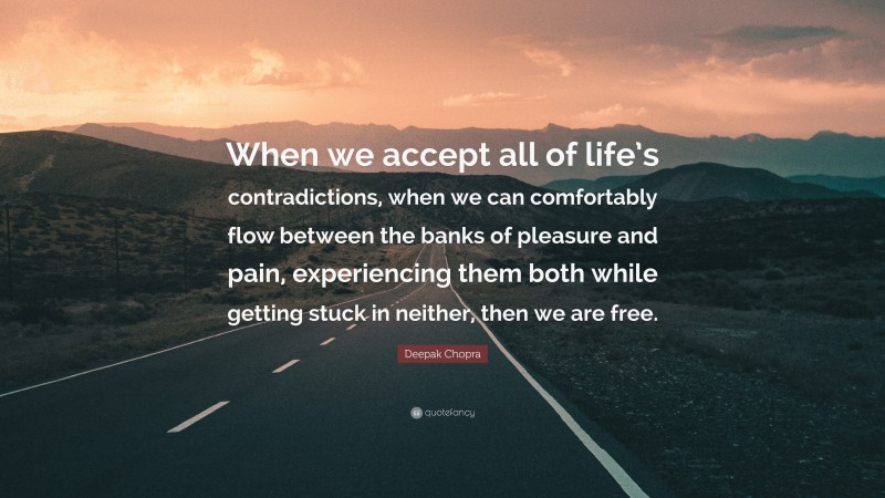 Deepak Chopra Quote: “When we accept all of life’s contradictions, when we can comfortably flow between the banks of pleasure and pain, experiencing them both while getting stuck in neither, then we are free.”