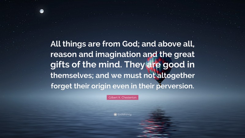 Gilbert K. Chesterton Quote: “All things are from God; and above all, reason and imagination and the great gifts of the mind. They are good in themselves; and we must not altogether forget their origin even in their perversion.”