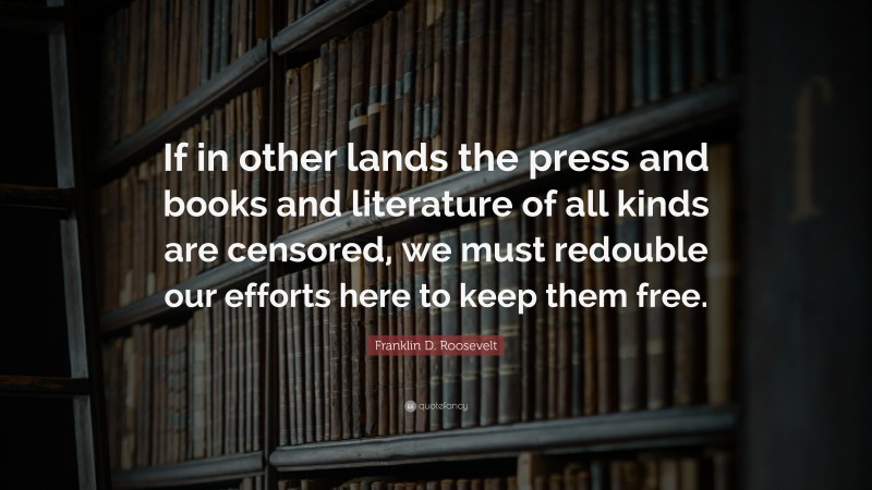 Franklin D. Roosevelt Quote: “If in other lands the press and books and literature of all kinds are censored, we must redouble our efforts here to keep them free.”