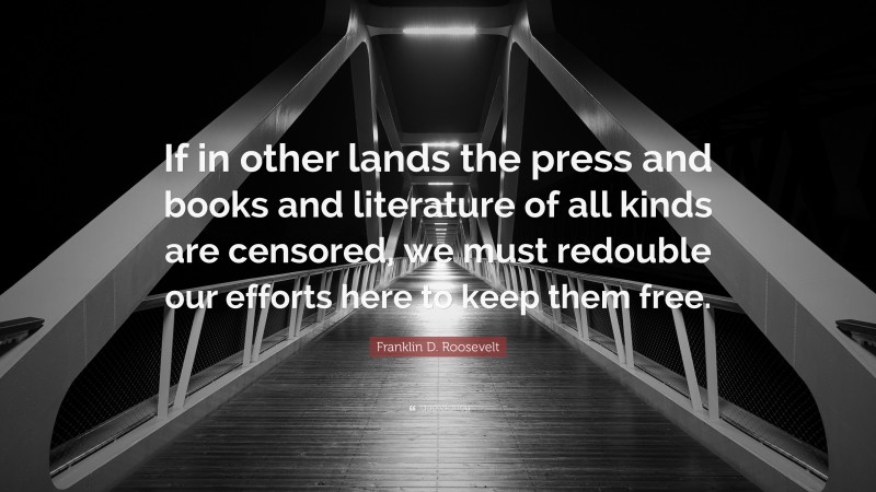 Franklin D. Roosevelt Quote: “If in other lands the press and books and literature of all kinds are censored, we must redouble our efforts here to keep them free.”