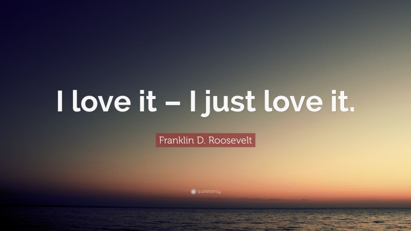 Franklin D. Roosevelt Quote: “I love it – I just love it.”