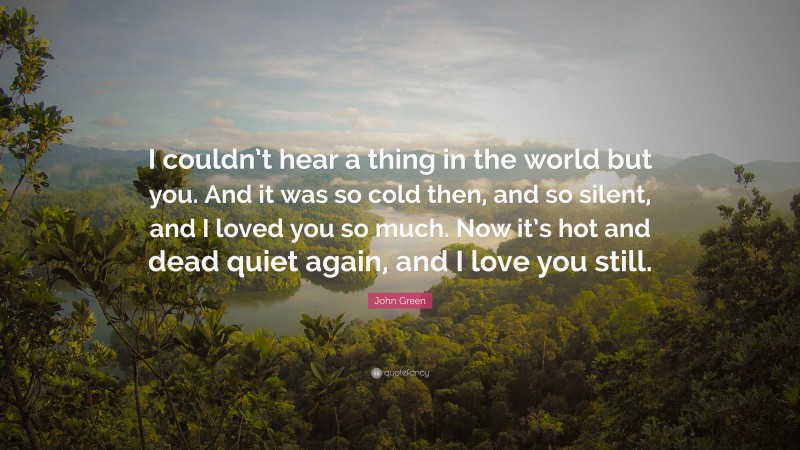 John Green Quote: “I couldn’t hear a thing in the world but you. And it was so cold then, and so silent, and I loved you so much. Now it’s hot and dead quiet again, and I love you still.”