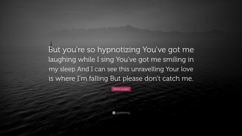 Demi Lovato Quote: “But you’re so hypnotizing You’ve got me laughing while I sing You’ve got me smiling in my sleep And I can see this unravelling Your love is where I’m falling But please don’t catch me.”