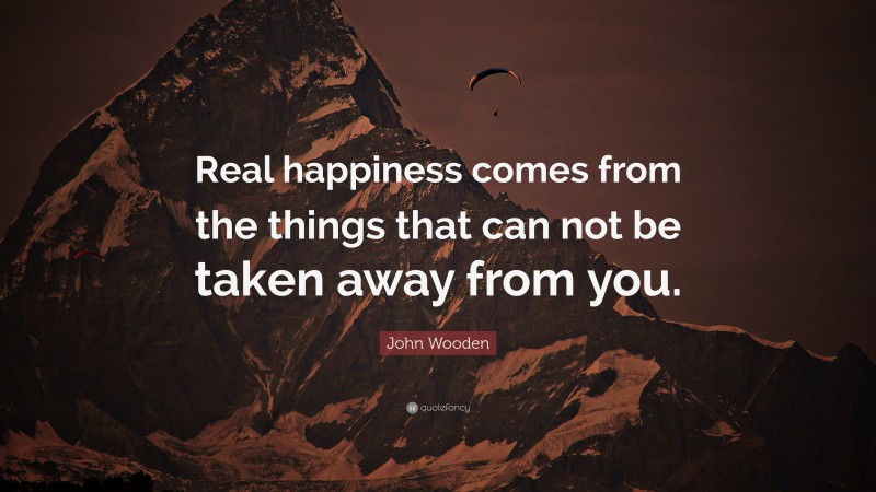 John Wooden Quote: “Real happiness comes from the things that can not be taken away from you.”
