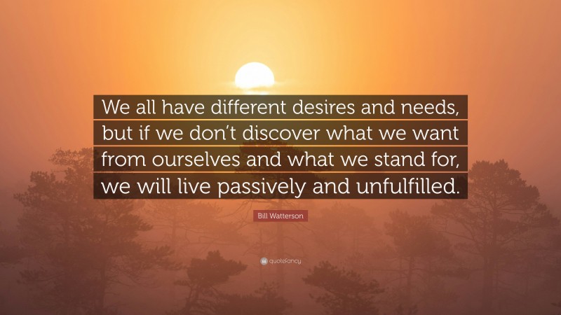 Bill Watterson Quote: “We all have different desires and needs, but if we don’t discover what we want from ourselves and what we stand for, we will live passively and unfulfilled.”