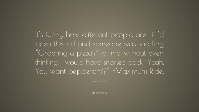 James Patterson Quote: “It’s funny how different people are. If I’d been this kid and someone was snarling “Ordering a pizza?” at me, without even thinking, I would have snarled back “Yeah. You want pepperoni?” -Maximum Ride.”