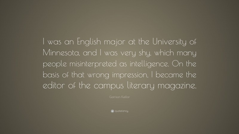 Garrison Keillor Quote: “I was an English major at the University of Minnesota, and I was very shy, which many people misinterpreted as intelligence. On the basis of that wrong impression, I became the editor of the campus literary magazine.”