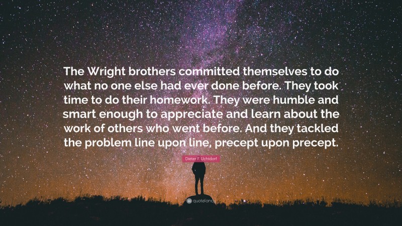 Dieter F. Uchtdorf Quote: “The Wright brothers committed themselves to do what no one else had ever done before. They took time to do their homework. They were humble and smart enough to appreciate and learn about the work of others who went before. And they tackled the problem line upon line, precept upon precept.”