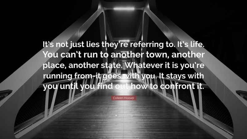Colleen Hoover Quote: “It’s not just lies they’re referring to. It’s life. You can’t run to another town, another place, another state. Whatever it is you’re running from-it goes with you. It stays with you until you find out how to confront it.”