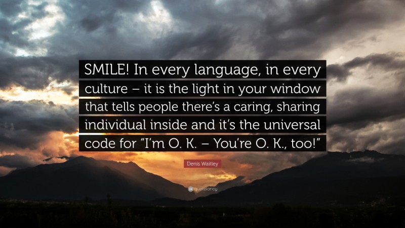Denis Waitley Quote: “SMILE! In every language, in every culture – it is the light in your window that tells people there’s a caring, sharing individual inside and it’s the universal code for “I’m O. K. – You’re O. K., too!””