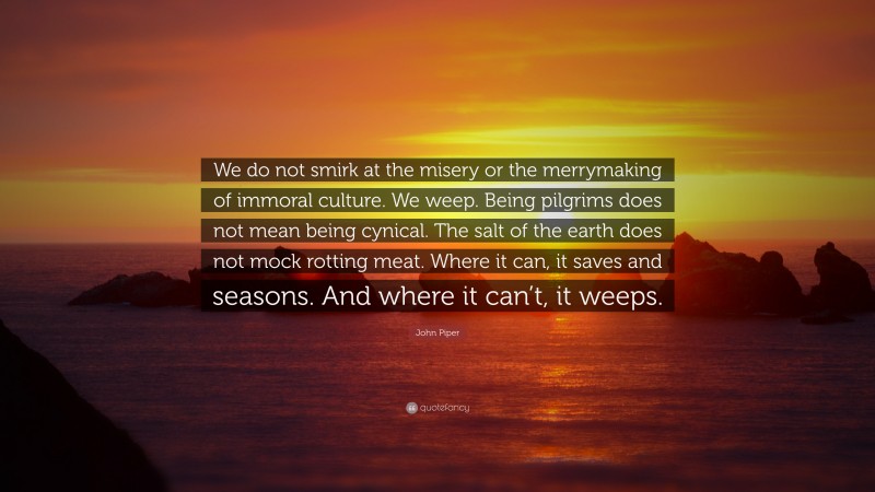 John Piper Quote: “We do not smirk at the misery or the merrymaking of immoral culture. We weep. Being pilgrims does not mean being cynical. The salt of the earth does not mock rotting meat. Where it can, it saves and seasons. And where it can’t, it weeps.”