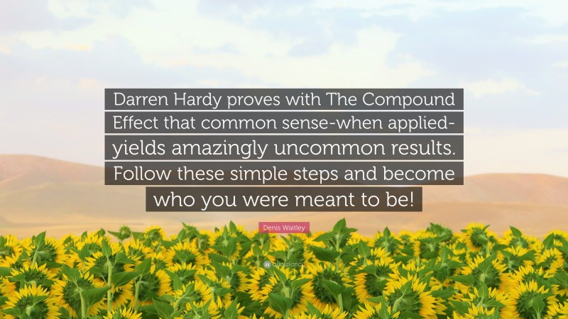 Denis Waitley Quote: “Darren Hardy proves with The Compound Effect that common sense-when applied-yields amazingly uncommon results. Follow these simple steps and become who you were meant to be!”