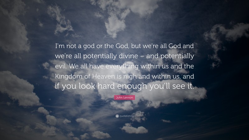 John Lennon Quote: “I’m not a god or the God, but we’re all God and we’re all potentially divine – and potentially evil. We all have everything within us and the Kingdom of Heaven is nigh and within us, and if you look hard enough you’ll see it.”