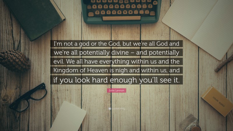 John Lennon Quote: “I’m not a god or the God, but we’re all God and we’re all potentially divine – and potentially evil. We all have everything within us and the Kingdom of Heaven is nigh and within us, and if you look hard enough you’ll see it.”
