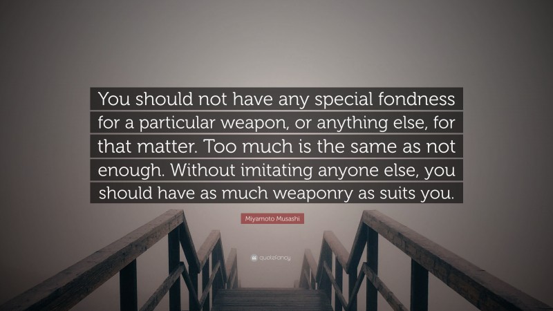 Miyamoto Musashi Quote: “You should not have any special fondness for a particular weapon, or anything else, for that matter. Too much is the same as not enough. Without imitating anyone else, you should have as much weaponry as suits you.”