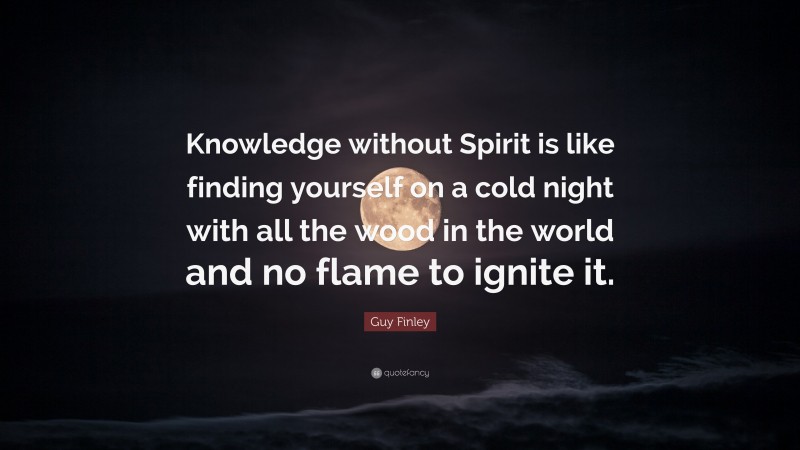 Guy Finley Quote: “Knowledge without Spirit is like finding yourself on a cold night with all the wood in the world and no flame to ignite it.”