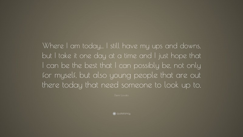Demi Lovato Quote: “Where I am today... I still have my ups and downs, but I take it one day at a time and I just hope that I can be the best that I can possibly be, not only for myself, but also young people that are out there today that need someone to look up to.”