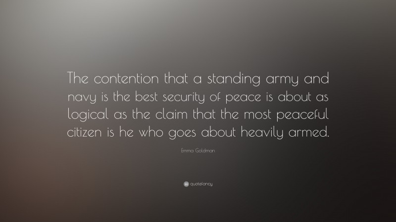 Emma Goldman Quote: “The contention that a standing army and navy is the best security of peace is about as logical as the claim that the most peaceful citizen is he who goes about heavily armed.”