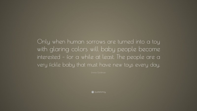 Emma Goldman Quote: “Only when human sorrows are turned into a toy with glaring colors will baby people become interested – for a while at least. The people are a very fickle baby that must have new toys every day.”