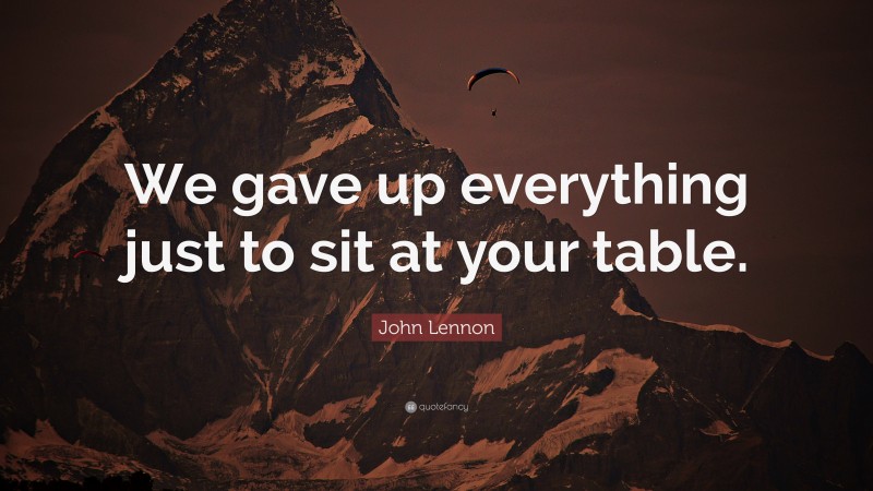 John Lennon Quote: “We gave up everything just to sit at your table.”
