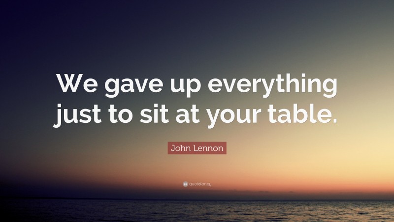 John Lennon Quote: “We gave up everything just to sit at your table.”