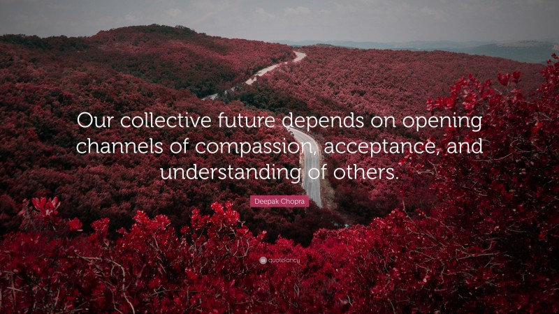 Deepak Chopra Quote: “Our collective future depends on opening channels of compassion, acceptance, and understanding of others.”