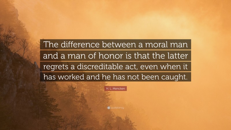 H. L. Mencken Quote: “The difference between a moral man and a man of honor is that the latter regrets a discreditable act, even when it has worked and he has not been caught.”