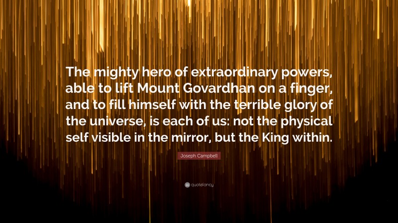 Joseph Campbell Quote: “The mighty hero of extraordinary powers, able to lift Mount Govardhan on a finger, and to fill himself with the terrible glory of the universe, is each of us: not the physical self visible in the mirror, but the King within.”