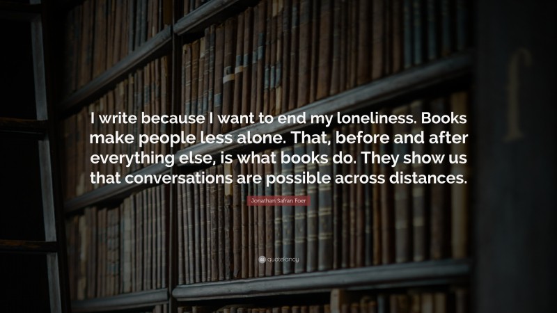 Jonathan Safran Foer Quote: “I write because I want to end my loneliness. Books make people less alone. That, before and after everything else, is what books do. They show us that conversations are possible across distances.”
