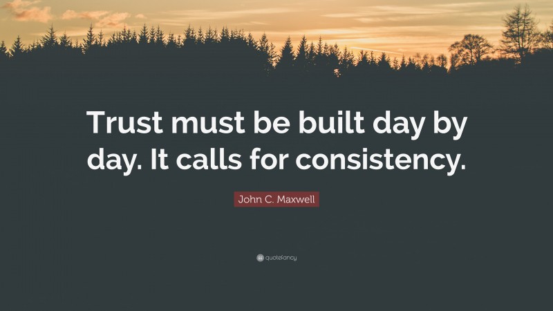 John C. Maxwell Quote: “Trust must be built day by day. It calls for consistency.”