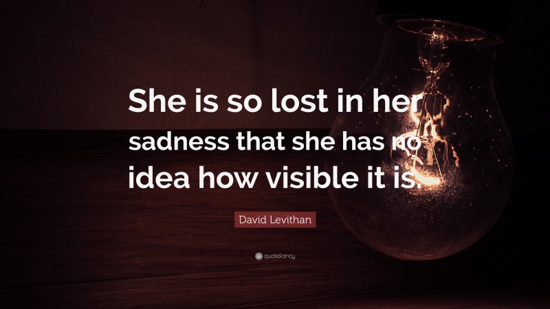 David Levithan Quote: “She is so lost in her sadness that she has no idea how visible it is.”