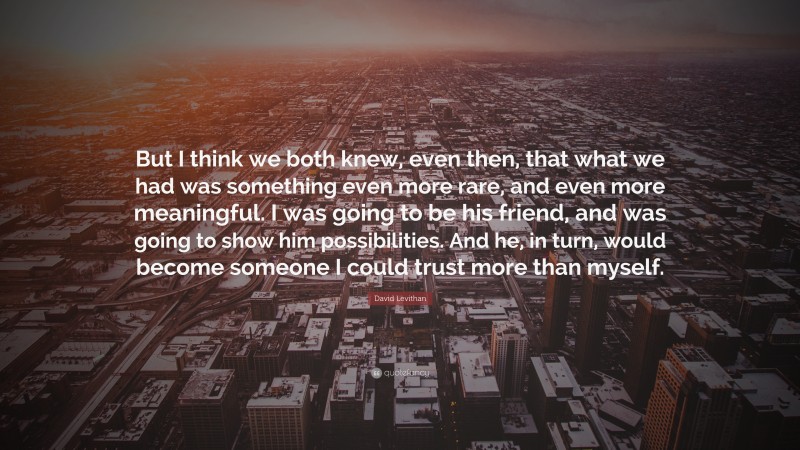 David Levithan Quote: “But I think we both knew, even then, that what we had was something even more rare, and even more meaningful. I was going to be his friend, and was going to show him possibilities. And he, in turn, would become someone I could trust more than myself.”