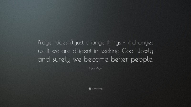 Joyce Meyer Quote: “Prayer doesn’t just change things – it changes us. If we are diligent in seeking God, slowly and surely we become better people.”
