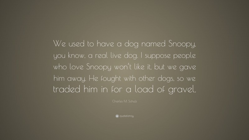 Charles M. Schulz Quote: “We used to have a dog named Snoopy, you know, a real live dog. I suppose people who love Snoopy won’t like it, but we gave him away. He fought with other dogs, so we traded him in for a load of gravel.”