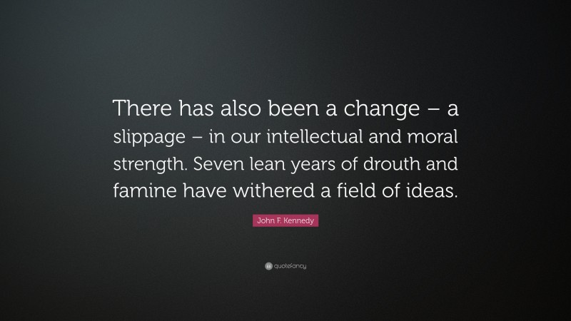John F. Kennedy Quote: “There has also been a change – a slippage – in our intellectual and moral strength. Seven lean years of drouth and famine have withered a field of ideas.”