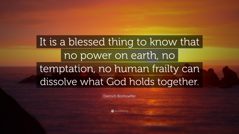 Dietrich Bonhoeffer Quote: “It is a blessed thing to know that no power on earth, no temptation, no human frailty can dissolve what God holds together.”