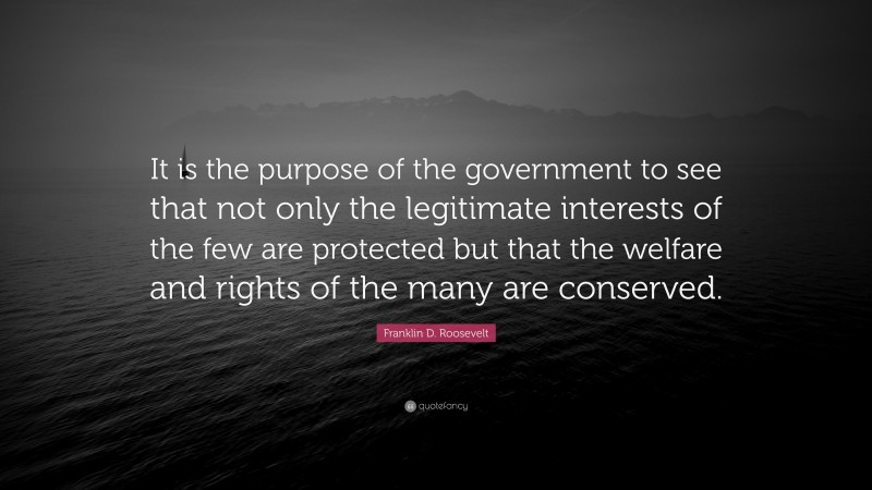Franklin D. Roosevelt Quote: “It is the purpose of the government to see that not only the legitimate interests of the few are protected but that the welfare and rights of the many are conserved.”