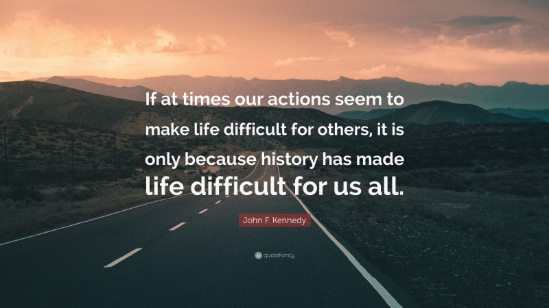 John F. Kennedy Quote: “If at times our actions seem to make life difficult for others, it is only because history has made life difficult for us all.”